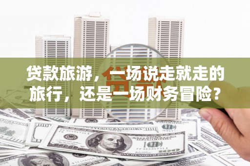 新绛贷款旅游，一场说走就走的旅行，还是一场财务冒险？