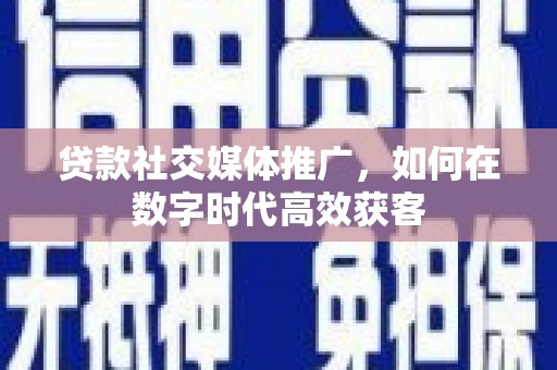 新绛贷款社交媒体推广，如何在数字时代高效获客
