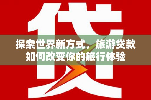 新绛探索世界新方式，旅游贷款如何改变你的旅行体验