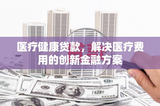 新绛医疗健康贷款，解决医疗费用的创新金融方案