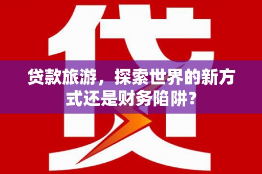 新绛贷款旅游，探索世界的新方式还是财务陷阱？